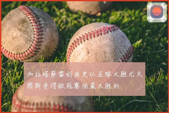 加拉塔萨雷创历史以五球大胜尤文图斯夺得欧冠赛场最大胜利