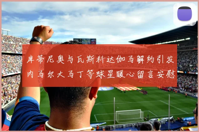库蒂尼奥与瓦斯科达伽马解约引发内马尔大马丁等球星暖心留言安慰