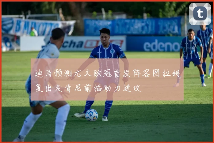 迪马预测尤文欧冠首发阵容图拉姆复出麦肯尼前插助力进攻