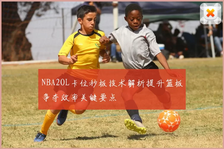 NBA2OL卡位秒板技术解析提升篮板争夺效率关键要点