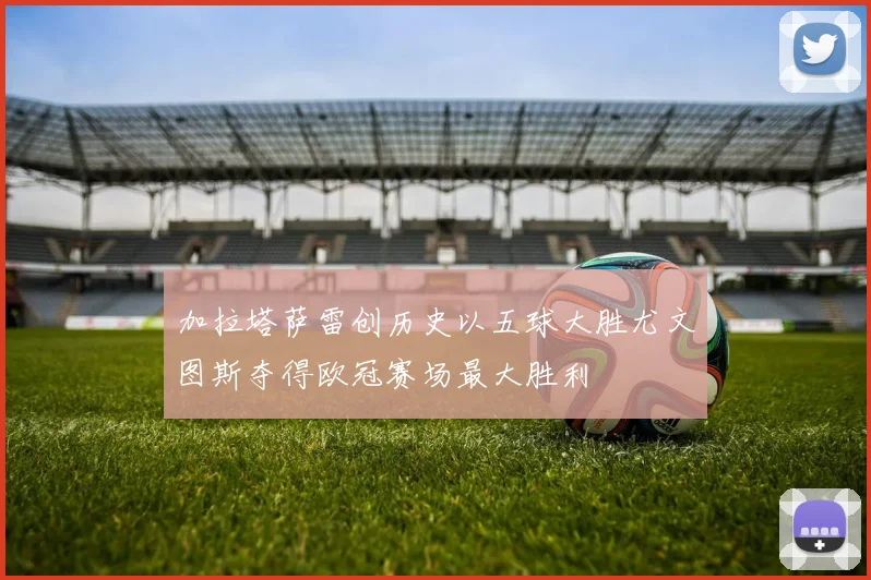 加拉塔萨雷创历史以五球大胜尤文图斯夺得欧冠赛场最大胜利