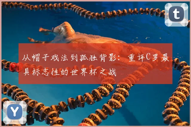 从帽子戏法到孤独背影：重评C罗最具标志性的世界杯之战
