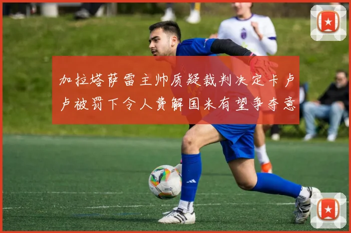 加拉塔萨雷主帅质疑裁判决定卡卢卢被罚下令人费解国米有望争夺意甲冠军