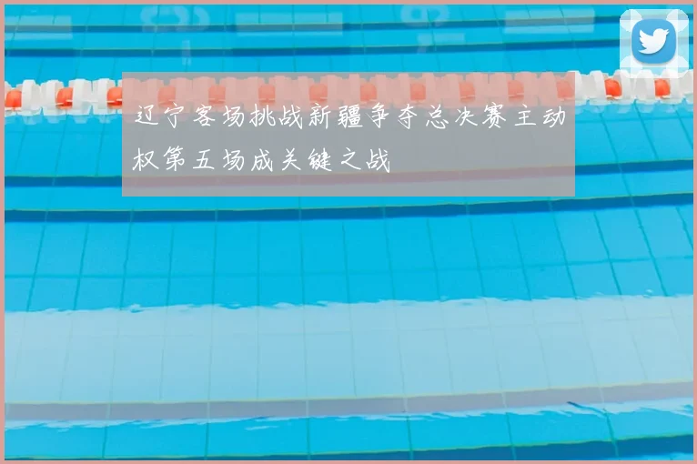 辽宁客场挑战新疆争夺总决赛主动权第五场成关键之战