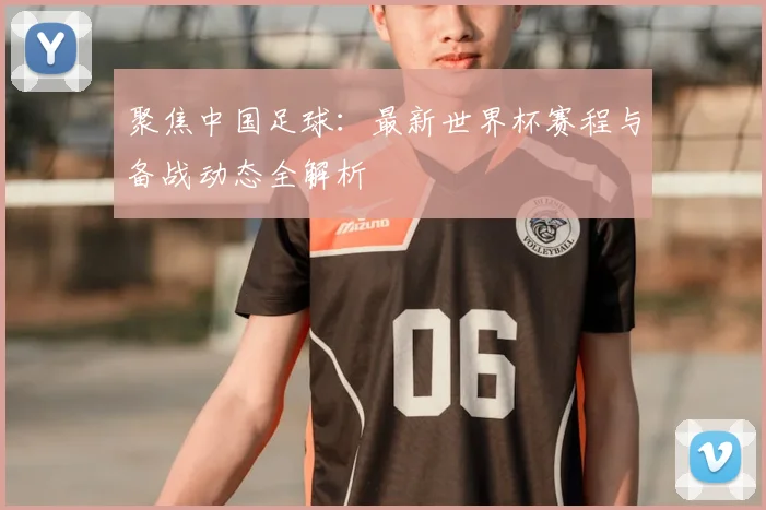 聚焦中国足球：最新世界杯赛程与备战动态全解析