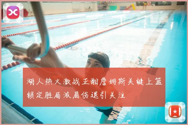 湖人热火激战正酣詹姆斯关键上篮锁定胜局浓眉伤退引关注