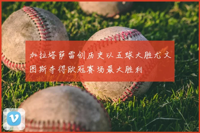 加拉塔萨雷创历史以五球大胜尤文图斯夺得欧冠赛场最大胜利