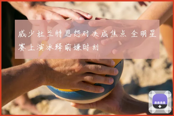 威少杜兰特恩怨对决成焦点 全明星赛上演冰释前嫌时刻
