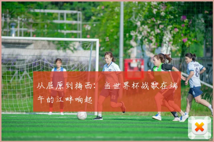 从屈原到梅西：当世界杯战歌在端午的江畔响起