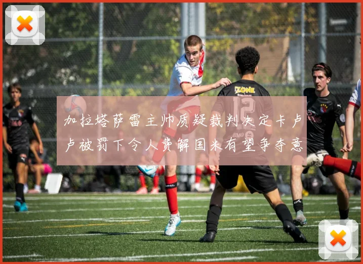 加拉塔萨雷主帅质疑裁判决定卡卢卢被罚下令人费解国米有望争夺意甲冠军