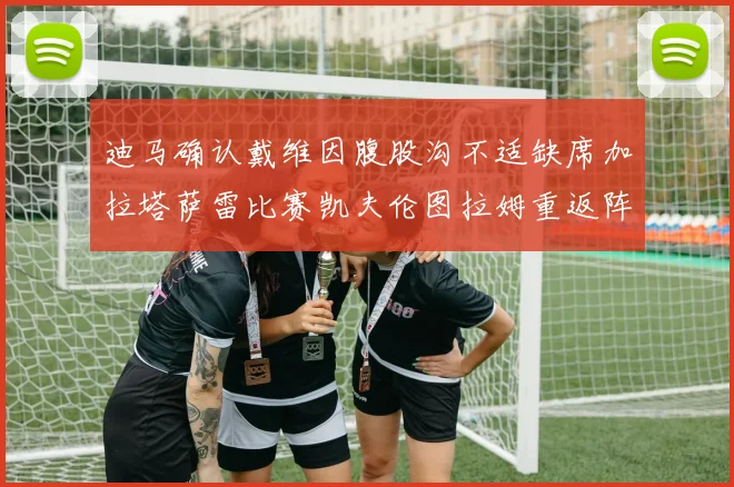 迪马确认戴维因腹股沟不适缺席加拉塔萨雷比赛凯夫伦图拉姆重返阵容