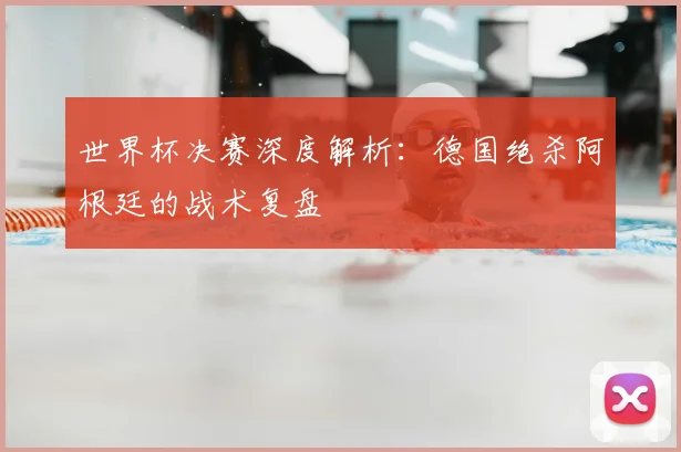 世界杯决赛深度解析：德国绝杀阿根廷的战术复盘