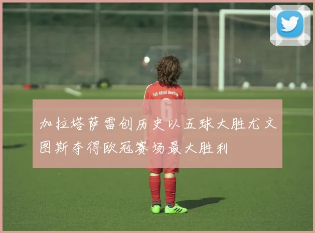 加拉塔萨雷创历史以五球大胜尤文图斯夺得欧冠赛场最大胜利
