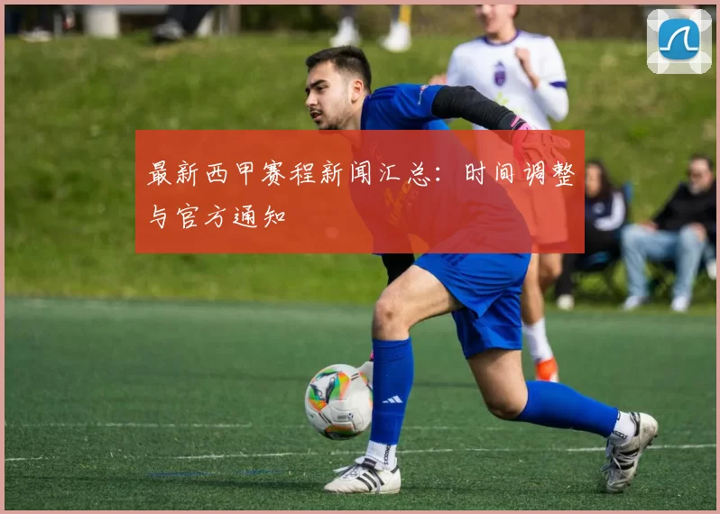 最新西甲赛程新闻汇总：时间调整与官方通知