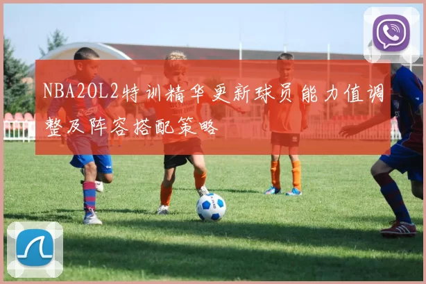 NBA2OL2特训精华更新球员能力值调整及阵容搭配策略