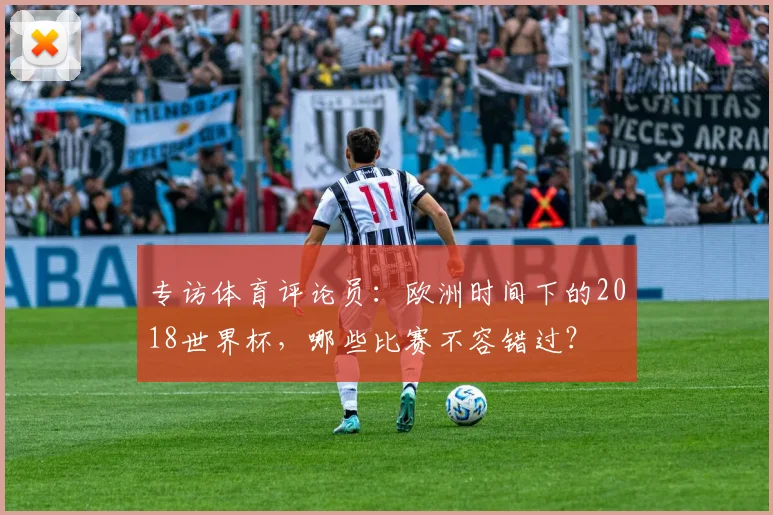 专访体育评论员:欧洲时间下的2018世界杯,哪些比赛不容错过?