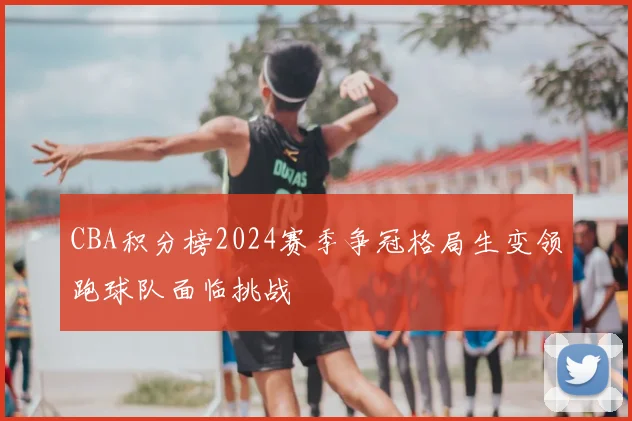 CBA积分榜2024赛季争冠格局生变领跑球队面临挑战
