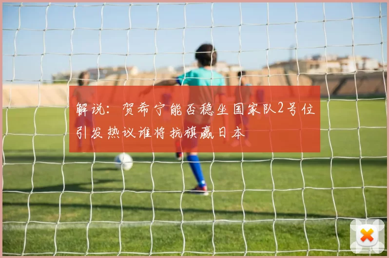解说：贺希宁能否稳坐国家队2号位引发热议谁将抗旗赢日本