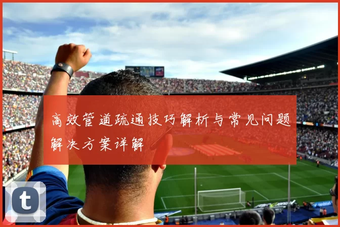 高效管道疏通技巧解析与常见问题解决方案详解