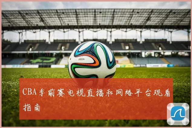 CBA季前赛电视直播和网络平台观看指南