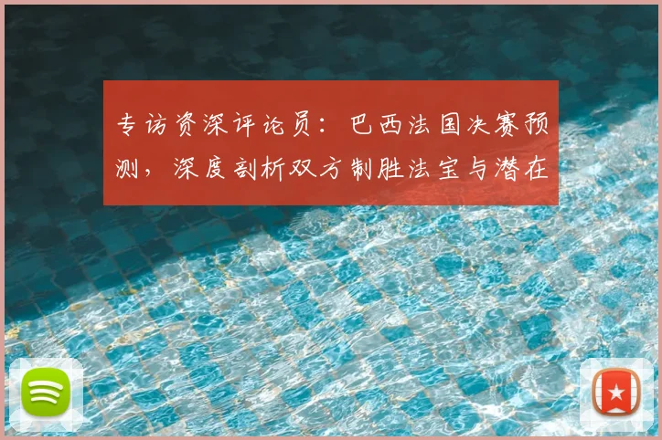 专访资深评论员：巴西法国决赛预测，深度剖析双方制胜法宝与潜在变数