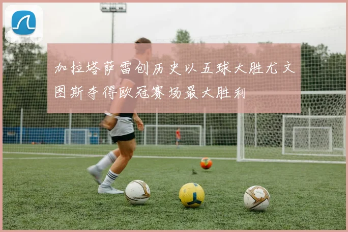 加拉塔萨雷创历史以五球大胜尤文图斯夺得欧冠赛场最大胜利