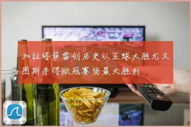 加拉塔萨雷创历史以五球大胜尤文图斯夺得欧冠赛场最大胜利