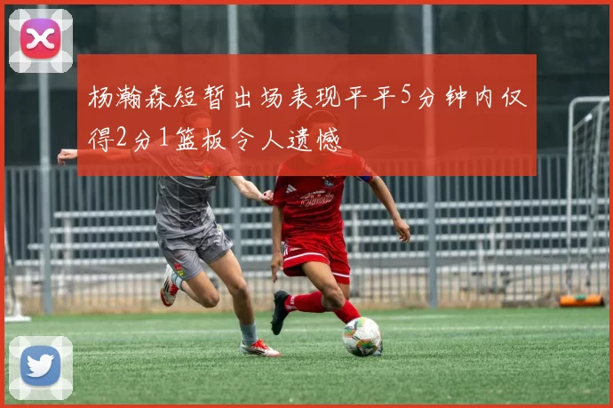 杨瀚森短暂出场表现平平5分钟内仅得2分1篮板令人遗憾