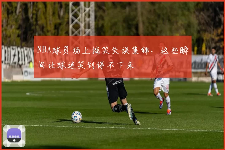 NBA球员场上搞笑失误集锦，这些瞬间让球迷笑到停不下来