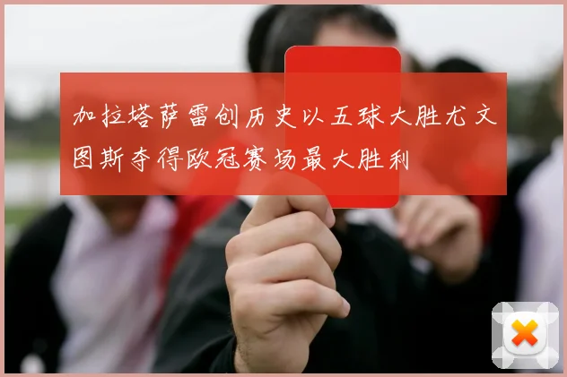 加拉塔萨雷创历史以五球大胜尤文图斯夺得欧冠赛场最大胜利