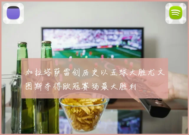 加拉塔萨雷创历史以五球大胜尤文图斯夺得欧冠赛场最大胜利