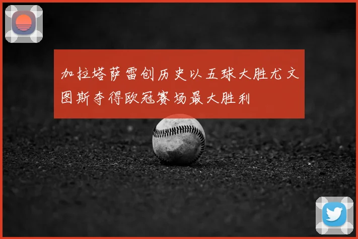 加拉塔萨雷创历史以五球大胜尤文图斯夺得欧冠赛场最大胜利