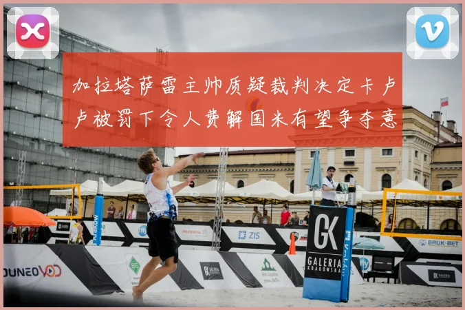 加拉塔萨雷主帅质疑裁判决定卡卢卢被罚下令人费解国米有望争夺意甲冠军