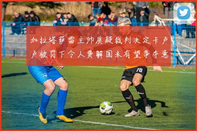 加拉塔萨雷主帅质疑裁判决定卡卢卢被罚下令人费解国米有望争夺意甲冠军